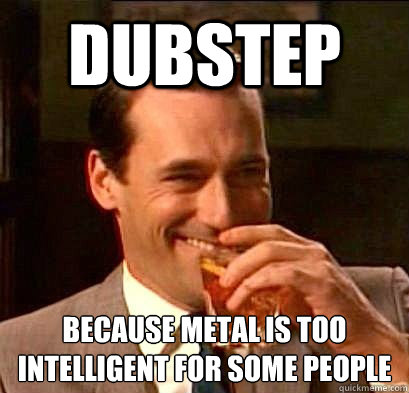 DUBSTEP Because metal is too intelligent for some people  Laughing Don Draper