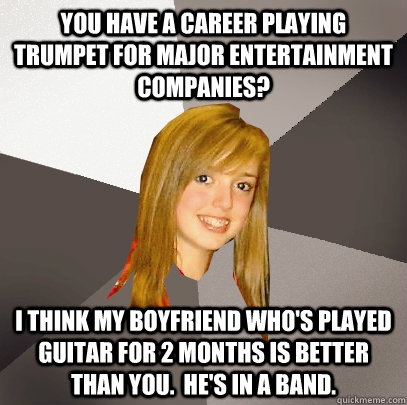 You have a career playing trumpet for major entertainment companies? i think my boyfriend who's played guitar for 2 months is better than you.  he's in a band.  Musically Oblivious 8th Grader