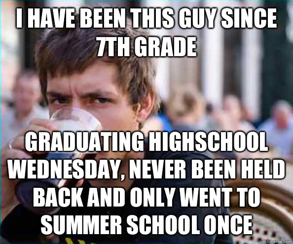 I have been this guy since 7th grade Graduating highschool Wednesday, never been held back and only went to summer school once  Lazy College Senior