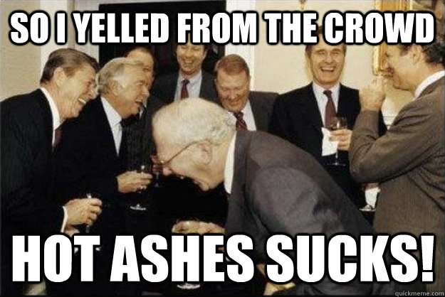 so I yelled from the crowd HOT ASHES SUCKS!  Rich Old Men