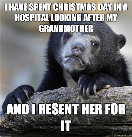 I have spent Christmas day in a hospital looking after my grandmother And I resent her for it  Confession Bear