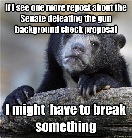 If I see one more repost about the Senate defeating the gun background check proposal I might  have to break something - If I see one more repost about the Senate defeating the gun background check proposal I might  have to break something  Confession Bear