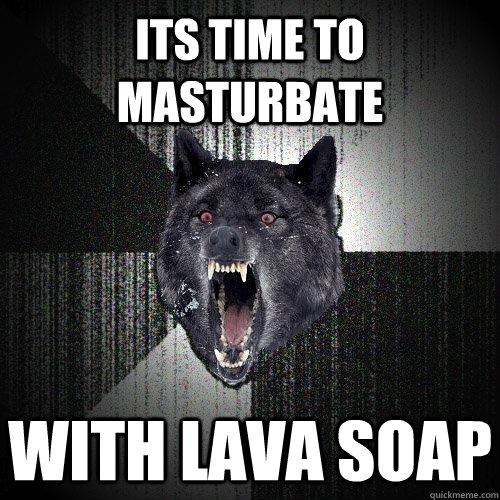 its time to masturbate with lava soap  Insanity Wolf