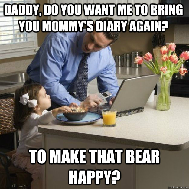 Daddy, do you want me to bring you mommy's diary again? to make that bear happy? - Daddy, do you want me to bring you mommy's diary again? to make that bear happy?  Redditor father