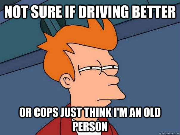 Not sure if driving better Or cops just think I'm an old person  Futurama Fry