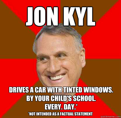 Jon Kyl drives a car with tinted windows.
by your child's school.
every. day.* *Not intended as a factual statement - Jon Kyl drives a car with tinted windows.
by your child's school.
every. day.* *Not intended as a factual statement  Non-factual Jon Kyl