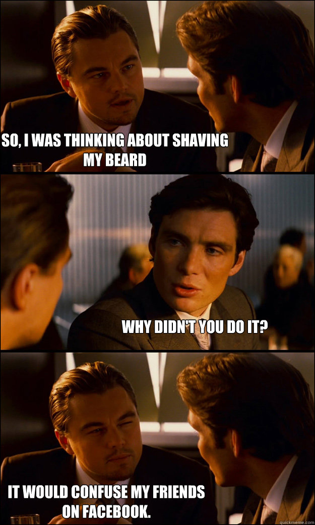 So, I was thinking about shaving my beard Why didn't you do it? It would confuse my friends on facebook.  Inception