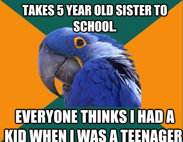 Takes 5 year old sister to school. Everyone thinks I had a kid when I was a teenager.   Paranoid Parrot