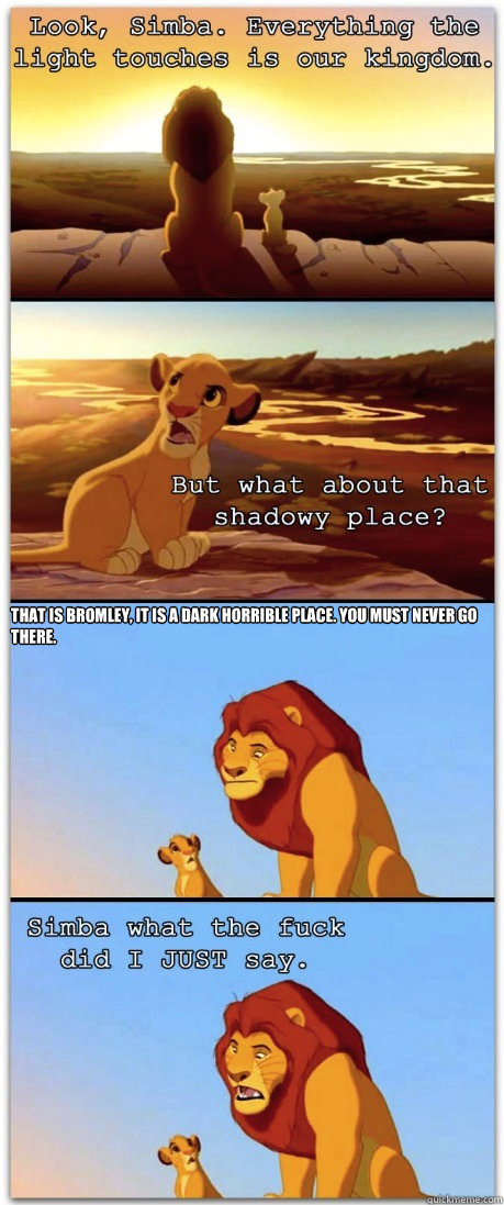  That is Bromley, it is a dark horrible place. You must never go there. -  That is Bromley, it is a dark horrible place. You must never go there.  If the Lion King was rated R
