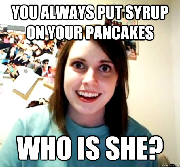 You always put syrup on your pancakes Who is she? - You always put syrup on your pancakes Who is she?  Overly Attached Girlfriend