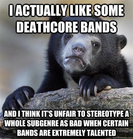 I actually like some deathcore bands and i think it's unfair to stereotype a whole subgenre as bad when certain bands are extremely talented  Confession Bear