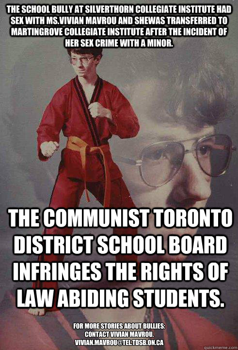 The school bully at Silverthorn Collegiate Institute had sex with Ms.Vivian Mavrou and shewas transferred to Martingrove Collegiate Institute after the incident of her sex crime with a minor. The communist Toronto District School Board infringes the right  Karate Kyle