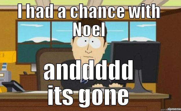 I HAD A CHANCE WITH NOEL ANDDDDD ITS GONE aaaand its gone