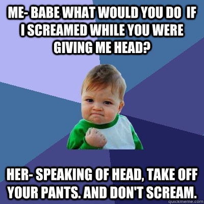 Me- Babe what would you do  if I screamed while you were giving me head? Her- Speaking of head, take off your pants. And don't scream.  Success Kid