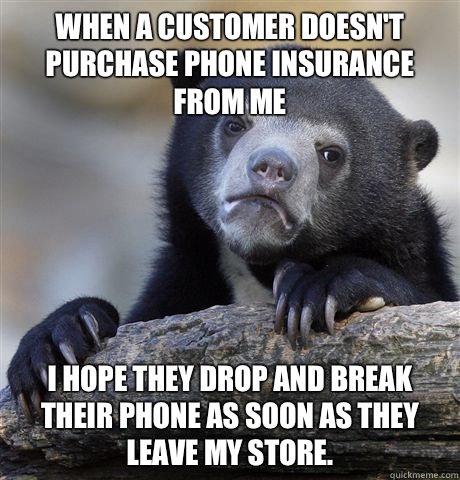 When a customer doesn't purchase phone insurance from me I hope they drop and break their phone as soon as they leave my store.  - When a customer doesn't purchase phone insurance from me I hope they drop and break their phone as soon as they leave my store.   Confession Bear