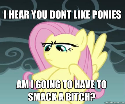 I hear you dont like ponies am i going to have to smack a bitch?  