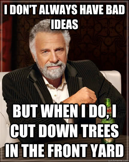 I don't always have bad ideas but when I do, I cut down trees in the front yard  The Most Interesting Man In The World