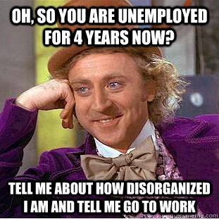 Oh, so You are unemployed for 4 years now? Tell me about how disorganized i am and tell me go to work  Creepy Wonka