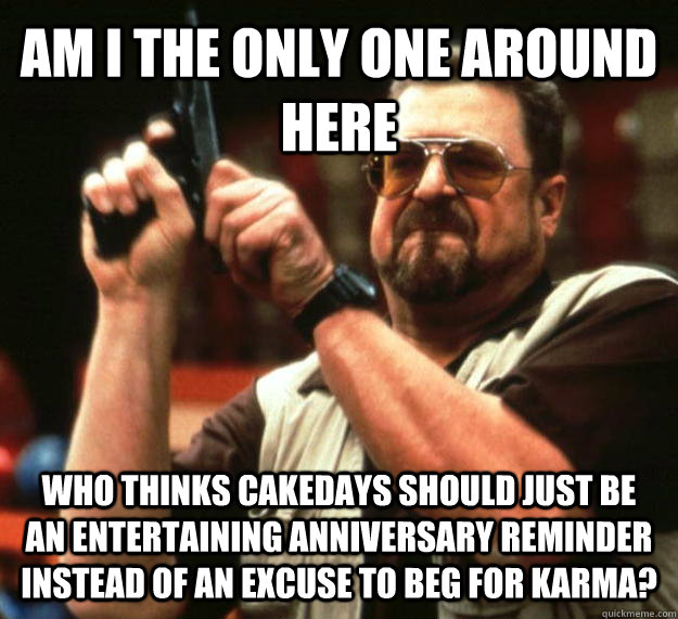 AM I THE ONLY ONE AROUND HERE Who thinks cakedays should just be an entertaining anniversary reminder instead of an excuse to beg for karma?  Angry Walter