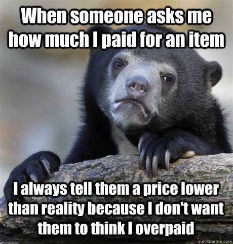 When someone asks me how much I paid for an item I always tell them a price lower than reality because I don't want them to think I overpaid  Confession Bear