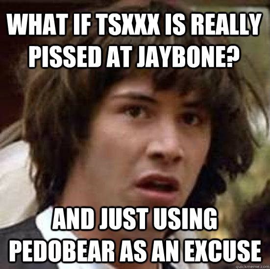 What if tsxxx is really pissed at Jaybone? And just using pedobear as an excuse  conspiracy keanu