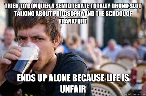 tried to conquer a semiliterate totally drunk slut talking about philosophy and the School of Frankfurt ends up alone because life is unfair  Lazy College Senior