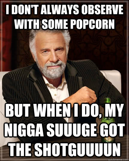 I don't always observe with some popcorn but when I do, my nigga suuuge got the shotguuuun  The Most Interesting Man In The World