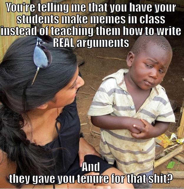 YOU'RE TELLING ME THAT YOU HAVE YOUR STUDENTS MAKE MEMES IN CLASS INSTEAD OF TEACHING THEM HOW TO WRITE REAL ARGUMENTS AND THEY GAVE YOU TENURE FOR THAT SHIT? Skeptical Third World Kid