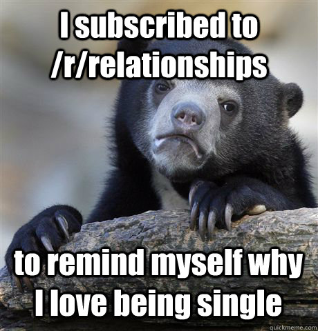 I subscribed to /r/relationships to remind myself why I love being single  Confession Bear