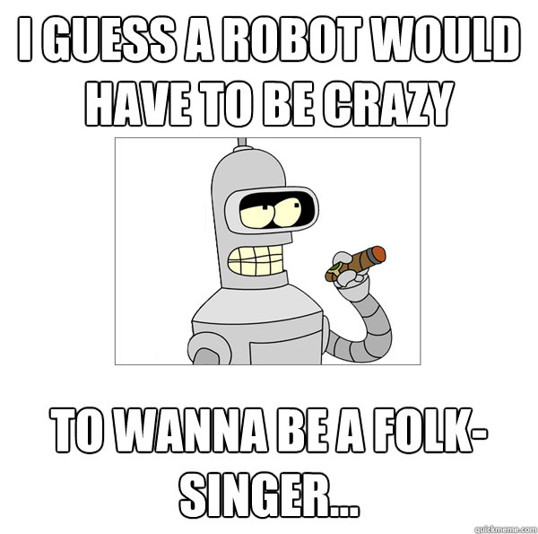 I guess a robot would have to be crazy  to wanna be a folk-singer... - I guess a robot would have to be crazy  to wanna be a folk-singer...  Bender The Magnificent