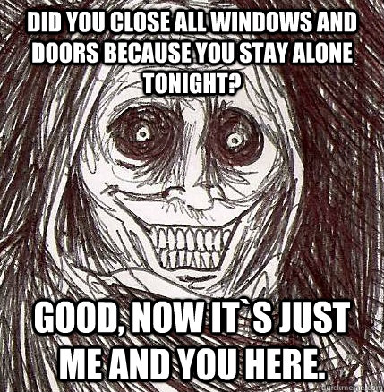 Did you close all windows and doors because you stay alone tonight? good, now it`s just me and you here.  Horrifying Houseguest