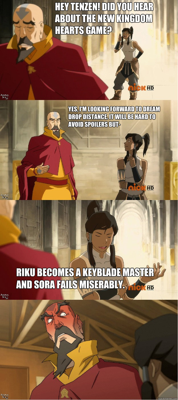 Hey Tenzen! did you hear about the new kingdom hearts game? Yes, i'm looking forward to dream drop distance. it will be hard to avoid spoilers but- riku becomes a keyblade master and sora fails miserably.  Cheeky Korra