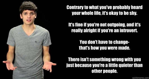 Contrary to what you've probably heard your whole life, it's okay to be shy.

It's fine if you're not outgoing, and it's really alright if you're an introvert.

You don't have to change-
that's how you were made.

There isn't something wrong with you just - Contrary to what you've probably heard your whole life, it's okay to be shy.

It's fine if you're not outgoing, and it's really alright if you're an introvert.

You don't have to change-
that's how you were made.

There isn't something wrong with you just  Blimey Cow Meme