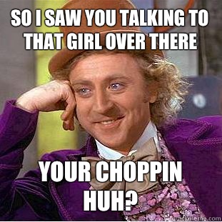 So I saw you talking to that girl over there Your choppin huh?  Condescending Wonka