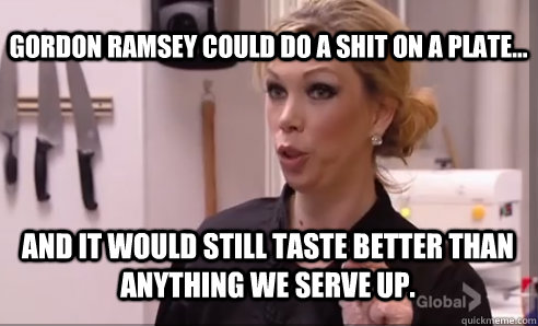 and it would still taste better than anything we serve up. gordon ramsey could do a shit on a plate... - and it would still taste better than anything we serve up. gordon ramsey could do a shit on a plate...  Crazy Amy