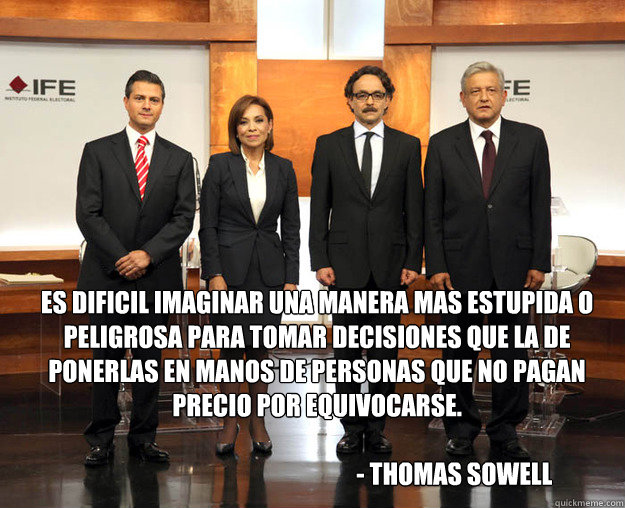 Es dificil imaginar una manera mas estupida o peligrosa para tomar decisiones que la de ponerlas en manos de personas que no pagan precio por equivocarse. 
    
                                                        - Thomas Sowell - Es dificil imaginar una manera mas estupida o peligrosa para tomar decisiones que la de ponerlas en manos de personas que no pagan precio por equivocarse. 
    
                                                        - Thomas Sowell  candidatosmexicanos