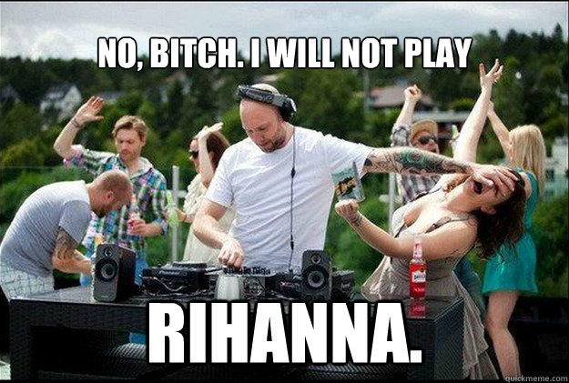 NO, BITCH. I WILL NOT PLAY   RIHANNA.  