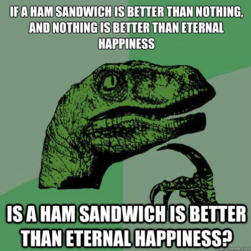 If a ham sandwich is better than nothing,
and nothing is better than eternal happiness Is a ham sandwich is better than eternal happiness?  Philosoraptor