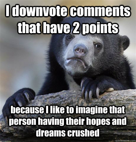 I downvote comments that have 2 points because I like to imagine that person having their hopes and dreams crushed  Confession Bear