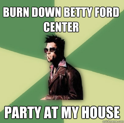 Burn down Betty Ford center Party at my house  Helpful Tyler Durden