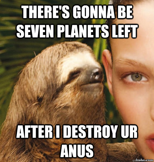 There's gonna be seven planets left after I destroy ur anus  rape sloth