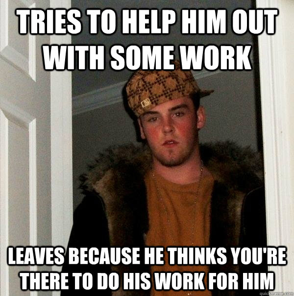 Tries to help him out with some work leaves because he thinks you're there to do his work for him  Scumbag Steve