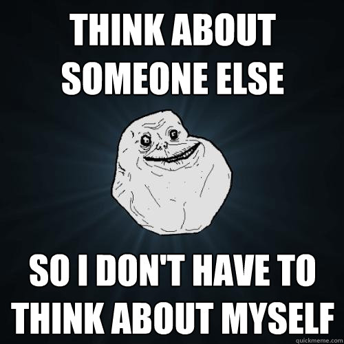 think about someone else so I don't have to think about myself - think about someone else so I don't have to think about myself  Forever Alone