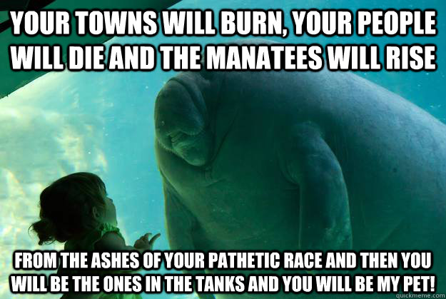 Your towns will burn, your people will die and the manatees will rise from the ashes of your pathetic race and then you will be the ones in the tanks And you will be my pet!  Overlord Manatee