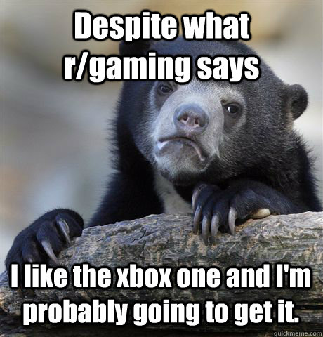 Despite what r/gaming says I like the xbox one and I'm probably going to get it.  Confession Bear