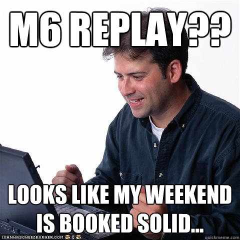 M6 REPLAY?? Looks like my weekend is booked solid...  Net noob