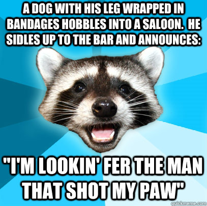 A dog with his leg wrapped in bandages hobbles into a saloon.  He sidles up to the bar and announces: 