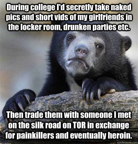 During college I'd secretly take naked pics and short vids of my girlfriends in the locker room, drunken parties etc. Then trade them with someone I met on the silk road on TOR in exchange for painkillers and eventually heroin.  Confession Bear