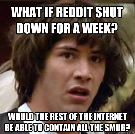 What if reddit shut down for a week? Would the rest of the internet be able to contain all the smug?  conspiracy keanu