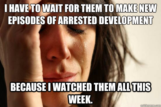 I have to wait for them to make new episodes of Arrested Development because I watched them all this week.  First World Problems